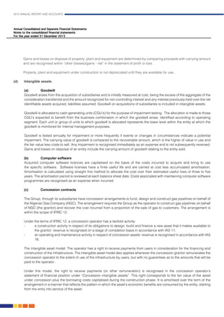 2015 ANNUAL REPORT AND ACCOUNTS
74.
	 Gains and losses on disposal of property, plant and equipment are determined by comparing proceeds with carrying amount
and are recognised within “other (losses)/gains - net” in the statement of profit or loss .					
											
	 Property, plant and equipment under construction is not depreciated until they are available for use.			
	
(d)	 Intangible assets	
										
	(a)	Goodwill												
Goodwill arises from the acquisition of subsidiaries and is initially measured at cost, being the excess of the aggregate of the
consideration transferred and the amount recognized for non-controlling interest and any interest previously held over the net
identifiable assets acquired, liabilities assumed. Goodwill on acquisitions of subsidiaries is included in intangible assets. 	
		
	Goodwill is allocated to cash-generating units (CGU’s) for the purpose of impairment testing. The allocation is made to those
CGU’s expected to benefit from the business combination in which the goodwill arose, identified according to operating
segment. Each unit or group of units to which goodwill is allocated represents the lower level within the entity at which the
goodwill is monitored for internal management purposes.							
	
	Goodwill is tested annually for impairment or more frequently if events or changes in circumstances indicate a potential
impairment. The carrying value of goodwill is compared to the recoverable amount, which is the higher of value in use and
the fair value less costs to sell. Any impairment is recognised immediately as an expense and is not subsequently reversed.
Gains and losses on disposal of an entity include the carrying amount of goodwill relating to the entity sold.
(b) 	 Computer software										
	Acquired computer software licences are capitalised on the basis of the costs incurred to acquire and bring to use
the specific software. Software licenses have a finite useful life and are carried at cost less accumulated amortisation.
Amortisation is calculated using straight line method to allocate the cost over their estimated useful lives of three to five
years. The amortisation period is reviewed at each balance sheet date. Costs associated with maintaining computer software
programmes are recognised as an expense when incurred. 	
			
(c) 	 Concession contracts	 									
	
	The Group, through its subsidiaries have concession arrangements to fund, design and construct gas pipelines on behalf of
the Nigerian Gas Company (NGC). The arrangement requires the Group as the operator to construct gas pipelines on behalf
of NGC (the grantor) and recover the cost incurred from a proportion of the sale of gas to customers. The arrangement is
within the scope of IFRIC 12.	
							
Under the terms of IFRIC 12, a concession operator has a twofold activity: 					
-	 a construction activity in respect of its obligations to design, build and finance a new asset that it makes available to
the grantor: revenue is recognised on a stage of completion basis in accordance with IAS 11; 		
- 	 an operating and maintenance activity in respect of concession assets: revenue is recognised in accordance with IAS
18.
	
The intangible asset model: The operator has a right to receive payments from users in consideration for the financing and
construction of the infrastructure. The intangible asset model also applies whenever the concession grantor remunerates the
concession operator to the extent of use of the infrastructure by users, but with no guarantees as to the amounts that will be
paid to the operator .
									
Under this model, the right to receive payments (or other remuneration) is recognised in the concession operator’s
statement of financial position under “Concession intangible assets”. This right corresponds to the fair value of the asset
under concession plus the borrowing costs capitalised during the construction phase. It is amortised over the term of the
arrangement in a manner that reflects the pattern in which the asset’s economic benefits are consumed by the entity, starting
from the entry into service of the asset.
 