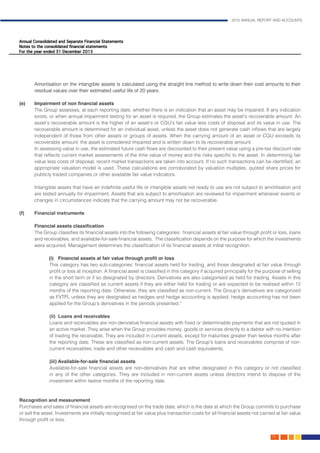2015 ANNUAL REPORT AND ACCOUNTS
75.
Amortisation on the intangible assets is calculated using the straight line method to write down their cost amounts to their
residual values over their estimated useful life of 20 years.							
	
(e)	 Impairment of non financial assets	 										
The Group assesses, at each reporting date, whether there is an indication that an asset may be impaired. If any indication
exists, or when annual impairment testing for an asset is required, the Group estimates the asset’s recoverable amount. An
asset’s recoverable amount is the higher of an asset’s or CGU’s fair value less costs of disposal and its value in use. The
recoverable amount is determined for an individual asset, unless the asset does not generate cash inflows that are largely
independent of those from other assets or groups of assets. When the carrying amount of an asset or CGU exceeds its
recoverable amount, the asset is considered impaired and is written down to its recoverable amount.			
In assessing value in use, the estimated future cash flows are discounted to their present value using a pre-tax discount rate
that reflects current market assessments of the time value of money and the risks specific to the asset. In determining fair
value less costs of disposal, recent market transactions are taken into account. If no such transactions can be identified, an
appropriate valuation model is used. These calculations are corroborated by valuation multiples, quoted share prices for
publicly traded companies or other available fair value indicators.					
	 Intangible assets that have an indefinite useful life or intangible assets not ready to use are not subject to amortisation and
are tested annually for impairment. Assets that are subject to amortisation are reviewed for impairment whenever events or
changes in circumstances indicate that the carrying amount may not be recoverable. 				
	
(f)	 Financial instruments	
	 Financial assets classification											
The Group classifies its financial assets into the following categories: financial assets at fair value through profit or loss, loans
and receivables, and available-for-sale financial assets. The classification depends on the purpose for which the investments
were acquired. Management determines the classification of its financial assets at initial recognition. 		
	 (i)	 Financial assets at fair value through profit or loss
	 This category has two sub-categories: financial assets held for trading, and those designated at fair value through
profit or loss at inception. A financial asset is classified in this category if acquired principally for the purpose of selling
in the short term or if so designated by directors. Derivatives are also categorised as held for trading. Assets in this
category are classified as current assets if they are either held for trading or are expected to be realised within 12
months of the reporting date. Otherwise, they are classified as non-current. The Group’s derivatives are categorized
as FVTPL unless they are designated as hedges and hedge accounting is applied; hedge accounting has not been
applied for the Group’s derivatives in the periods presented.”					
	
	 (ii) 	Loans and receivables
	 Loans and receivables are non-derivative financial assets with fixed or determinable payments that are not quoted in
an active market. They arise when the Group provides money, goods or services directly to a debtor with no intention
of trading the receivable. They are included in current assets, except for maturities greater than twelve months after
the reporting date. These are classified as non-current assets. The Group’s loans and receivables comprise of non-
current receivables; trade and other receivables and cash and cash equivalents.
	 (iii) Available-for-sale financial assets
	 Available-for-sale financial assets are non-derivatives that are either designated in this category or not classified
in any of the other categories. They are included in non-current assets unless directors intend to dispose of the
investment within twelve months of the reporting date.
Recognition and measurement												
Purchases and sales of financial assets are recognised on the trade date, which is the date at which the Group commits to purchase
or sell the asset. Investments are initially recognised at fair value plus transaction costs for all financial assets not carried at fair value
through profit or loss.
 