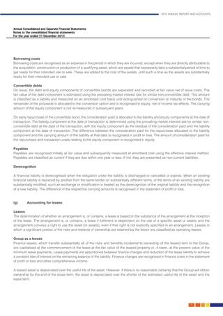 2015 ANNUAL REPORT AND ACCOUNTS
79.
Borrowing costs
Borrowing costs are recognised as an expense in the period in which they are incurred, except when they are directly attributable to
the acquisition, construction or production of a qualifying asset, which are assets that necessarily take a substantial period of time to
get ready for their intended use or sale. These are added to the cost of the assets, until such a time as the assets are substantially
ready for their intended use or sale.
Convertible debts
On issue, the debt and equity components of convertible bonds are separated and recorded at fair value net of issue costs. The
fair value of the debt component is estimated using the prevailing market interest rate for similar non-convertible debt. This amount
is classified as a liability and measured on an amortised cost basis until extinguished on conversion or maturity of the bonds. The
remainder of the proceeds is allocated to the conversion option and is recognised in equity, net of income tax effects. The carrying
amount of the equity component is not re-measured in subsequent years.
On early repurchase of the convertible bond, the consideration paid is allocated to the liability and equity components at the date of
transaction. The liability component at the date of transaction is determined using the prevailing market interest rate for similar non-
convertible debt at the date of the transaction, with the equity component as the residual of the consideration paid and the liability
component at the date of transaction. The difference between the consideration paid for the repurchase allocated to the liability
component and the carrying amount of the liability at that date is recognised in profit or loss. The amount of consideration paid for
the repurchase and transaction costs relating to the equity component is recognised in equity.
Payables
Payables are recognised initially at fair value and subsequently measured at amortised cost using the effective interest method.
Payables are classified as current if they are due within one year or less. If not, they are presented as non-current liabilities.
Derecognition	 												
	
A financial liability is derecognised when the obligation under the liability is discharged or cancelled or expires. When an existing
financial liability is replaced by another from the same lender on substantially different terms, or the terms of an existing liability are
substantially modified, such an exchange or modification is treated as the derecognition of the original liability and the recognition
of a new liability. The difference in the respective carrying amounts is recognised in the statement of profit or loss.			
											
														
(g)	 Accounting for leases
Leases
The determination of whether an arrangement is, or contains, a lease is based on the substance of the arrangement at the inception
of the lease. The arrangement is, or contains, a lease if fulfilment is dependent on the use of a specific asset or assets and the
arrangement conveys a right to use the asset (or assets), even if that right is not explicitly specified in an arrangement. Leases in
which a significant portion of the risks and rewards of ownership are retained by the lessor are classified as operating leases.
														
Group as a lessee
Finance leases, which transfer substantially all of the risks and benefits incidental to ownership of the leased item to the Group,
are capitalised at the commencement of the lease at the fair value of the leased property or, if lower, at the present value of the
minimum lease payments. Lease payments are apportioned between finance charges and reduction of the lease liability to achieve
a constant rate of interest on the remaining balance of the liability. Finance charges are recognised in finance costs in the statement
of profit or loss and other comprehensive income.
A leased asset is depreciated over the useful life of the asset. However, if there is no reasonable certainty that the Group will obtain
ownership by the end of the lease term, the asset is depreciated over the shorter of the estimated useful life of the asset and the
lease term.
 