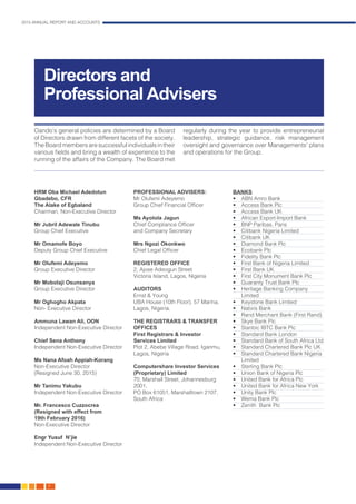2015 ANNUAL REPORT AND ACCOUNTS
8.
Directors and
Professional Advisers
Oando’s general policies are determined by a Board
of Directors drawn from different facets of the society.
The Board members are successful individuals in their
various fields and bring a wealth of experience to the
running of the affairs of the Company. The Board met
regularly during the year to provide entrepreneurial
leadership, strategic guidance, risk management
oversight and governance over Managements’ plans
and operations for the Group.
HRM Oba Michael Adedotun
Gbadebo, CFR
The Alake of Egbaland
Chairman, Non-Executive Director
Mr Jubril Adewale Tinubu	
Group Chief Executive
Mr Omamofe Boyo
Deputy Group Chief Executive
Mr Olufemi Adeyemo
Group Executive Director
Mr Mobolaji Osunsanya
Group Executive Director
Mr Oghogho Akpata
Non- Executive Director
Ammuna Lawan Ali, OON
Independent Non-Executive Director
Chief Sena Anthony
Independent Non-Executive Director
Ms Nana Afoah Appiah-Korang
Non-Executive Director
(Resigned June 30, 2015)
Mr Tanimu Yakubu
Independent Non-Executive Director
Mr. Francesco Cuzzocrea
(Resigned with effect from
19th February 2016)
Non-Executive Director
Engr Yusuf N’jie
Independent Non-Executive Director
PROFESSIONAL ADVISERS:
Mr Olufemi Adeyemo
Group Chief Financial Officer
Ms Ayotola Jagun
Chief Compliance Officer
and Company Secretary
Mrs Ngozi Okonkwo		
Chief Legal Officer		
REGISTERED OFFICE
2, Ajose Adeogun Street
Victoria Island, Lagos, Nigeria
AUDITORS
Ernst & Young
UBA House (10th Floor), 57 Marina,
Lagos, Nigeria.
THE REGISTRARS & TRANSFER
OFFICES
First Registrars & Investor
Services Limited
Plot 2, Abebe Village Road, Iganmu,
Lagos, Nigeria
Computershare Investor Services
(Proprietary) Limited
70, Marshall Street, Johannesburg
2001,
PO Box 61051, Marshalltown 2107,
South Africa
BANKS
•	 ABN Amro Bank
•	 Access Bank Plc
•	 Access Bank UK
•	 African Export-Import Bank
•	 BNP Paribas, Paris
•	 Citibank Nigeria Limited
•	 Citibank UK
•	 Diamond Bank Plc
•	 Ecobank Plc
•	 Fidelity Bank Plc
•	 First Bank of Nigeria Limited
•	 First Bank UK
•	 First City Monument Bank Plc
•	 Guaranty Trust Bank Plc
•	 Heritage Banking Company
Limited
•	 Keystone Bank Limited
•	 Natixis Bank
•	 Rand Merchant Bank (First Rand)
•	 Skye Bank Plc
•	 Stanbic IBTC Bank Plc
•	 Standard Bank London
•	 Standard Bank of South Africa Ltd
•	 Standard Chartered Bank Plc UK
•	 Standard Chartered Bank Nigeria
Limited
•	 Sterling Bank Plc
•	 Union Bank of Nigeria Plc
•	 United Bank for Africa Plc
•	 United Bank for Africa New York
•	 Unity Bank Plc
•	 Wema Bank Plc
•	 Zenith Bank Plc
 