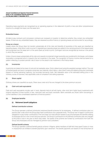 2015 ANNUAL REPORT AND ACCOUNTS
80.
Operating lease payments are recognised as an operating expense in the statement of profit or loss and other comprehensive
income on a straight line basis over the lease term.
Embedded leases
All take-or-pay contracts and concession contracts are reviewed at inception to determine whether they contain any embedded
leases. If there are any embedded leases, they are assessed as either finance or operating leases and accounted for accordingly.
Group as a lessor
Leases where the Group does not transfer substantially all of the risks and benefits of ownership of the asset are classified as
operating leases. Initial direct costs incurred in negotiating an operating lease are added to the carrying amount of the leased asset
and recognised over the lease term on the same basis as rental income. Contingent rents are recognised as revenue in the period
in which they are earned.
Under a finance lease substantially all the risks and rewards incindental to legal ownership are transferred to the lessee, and a lease
receivable is recognized which is equal to the net investmen in the lease. The recognition of finance income shall be based on a
pattern reflecting a constant periodic rate of return on the lessor’s net investment in the finance lease.
(h)	Inventories
Inventories are stated at the lower of cost and net realisable value. Cost is determined using the weighted average method. The cost
of finished goods and work in progress comprises raw materials, direct labour, other direct costs and related production overheads
(based on normal operating capacity), but excludes borrowing costs. Net realisable value is the estimated selling price in the
ordinary course of business, less applicable costs of completion and selling expenses.
(i)	 Share capital
Ordinary shares are classified as equity. Share issue costs net of tax are charged to the share premium account.
(j)	 Cash and cash equivalents
Cash and cash equivalents include cash in hand, deposits held at call with banks, other short term highly liquid investments with
original maturities of three months or less, restricted cash and bank overdrafts. Bank overdrafts are shown within borrowings in
current liabilities in the consolidated statement of financial position.”							
	
(k)	 Employee benefits
(i) 	 Retirement benefit obligations
Defined contribution scheme
The Group operates a defined contribution retirement benefit schemes for its employees. A defined contribution plan is a
pension plan under which the Group pays fixed contributions into a separate entity. The Group has no legal or constructive
obligations to pay further contributions if the fund does not hold sufficient assets to pay all employees the benefits relating
to employee service in the current and prior periods. The Group’s contributions to the defined contribution plan are charged
to the profit or loss in the year to which they relate. The assets of the scheme are funded by contributions from both the
Group and employees and are managed by pension fund custodians.”	
Defined benefit scheme
The Group operates a defined benefit gratuity scheme in Nigeria, where members of staff who have spent 3 years or more
in employment are entitled to benefit payments upon retirement. The benefit payments are based on final emolument of
 