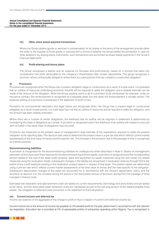 2015 ANNUAL REPORT AND ACCOUNTS
82.
(iii) 	 Other share based payment transactions
Where the Group obtains goods or services in compensation for its shares or the terms of the arrangement provide either
the entity or the supplier of those goods or services with a choice of whether the Group settles the transaction in cash (or
other assets) or by issuing equity instruments, such transactions are accounted as share based payments in the Group’s
financial statements.”												
				
(iv) 	 Profit-sharing and bonus plans
The Group recognises a liability and an expense for bonuses and profit-sharing, based on a formula that takes into
consideration the profit attributable to the company’s shareholders after certain adjustments. The group recognises a
provision where contractually obliged or where there is a past practice that has created a constructive obligation.		
				
(l)	Provisions
Provisions are recognised when the Group has a present obligation (legal or constructive) as a result of a past event, it is probable
that an outflow of resources embodying economic benefits will be required to settle the obligation and a reliable estimate can be
made of the amount of the obligation. When the Group expects some or all of a provision to be reimbursed, for example, under an
insurance contract, the reimbursement is recognised as a separate asset, but only when the reimbursement is virtually certain. The
expense relating to a provision is presented in the statement of profit or loss.
Provisions for environmental restoration and legal claims are recognised when: the Group has a present legal or constructive
obligation as a result of past events; it is more likely than not that an outflow of resources will be required to settle the obligation; and
the amount has been reliably estimated.
Where there are a number of similar obligations, the likelihood that an outflow will be required in settlement is determined by
considering the class of obligations as a whole. A provision is recognised even if the likelihood of an outflow with respect to any one
item included in the same class of obligations may be small.
Provisions are measured at the present value of management’s best estimate of the expenditure required to settle the present
obligation at the reporting date. The discount rate used to determine the present value is a pre-tax rate which reflects current market
assessments of the time value of money and the specific risk. The increase in the provision due to the passage of time is recognised
as interest expense.”													
			
Decommissioning liabilities
A provision is recognised for the decommissioning liabilities for underground tanks described in Note 6. Based on management
estimation of the future cash flows required for the decommissioning of those assets, a provision is recognised and the corresponding
amount added to the cost of the asset under property, plant and equipment for assets measured using the cost model. For assets
measured using the revaluation model, subsequent changes in the liability are recognised in revaluation reserves through OCI to the
extent of any credit balances existing in the revaluation surplus reserve in respect of that asset. The present values are determined
using a pre-tax rate which reflects current market assessments of the time value of money and the risks specific to the obligation.
Subsequent depreciation charges of the asset are accounted for in accordance with the Group’s depreciation policy and the
accretion of discount (i.e. the increase during the period in the discounted amount of provision arising from the passage of time)
included in finance costs.
Estimated site restoration and abandonment costs are based on current requirements, technology and price levels and are stated
at fair value, and the associated asset retirement costs are capitalized as part of the carrying amount of the related tangible fixed
assets. The obligation is reflected under provisions in the statement of financial position.
(m)	 Current income and deferred tax
	Income tax expense is the aggregate of the charge to profit or loss in respect of current and deferred income tax.
	
Current income tax is the amount of income tax payable on the taxable profit for the year determined in accordance with the relevant
tax legislation. Education tax is provided at 2% of assessable profits of companies operating within Nigeria. Tax is recognised in
 