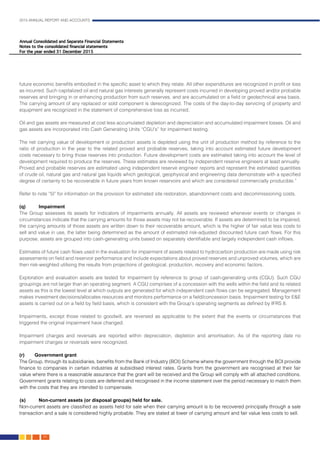 2015 ANNUAL REPORT AND ACCOUNTS
84.
future economic benefits embodied in the specific asset to which they relate. All other expenditures are recognized in profit or loss
as incurred. Such capitalized oil and natural gas interests generally represent costs incurred in developing proved and/or probable
reserves and bringing in or enhancing production from such reserves, and are accumulated on a field or geotechnical area basis.
The carrying amount of any replaced or sold component is derecognized. The costs of the day-to-day servicing of property and
equipment are recognized in the statement of comprehensive loss as incurred.							
							
Oil and gas assets are measured at cost less accumulated depletion and depreciation and accumulated impairment losses. Oil and
gas assets are incorporated into Cash Generating Units “CGU’s” for impairment testing.						
								
The net carrying value of development or production assets is depleted using the unit of production method by reference to the
ratio of production in the year to the related proved and probable reserves, taking into account estimated future development
costs necessary to bring those reserves into production. Future development costs are estimated taking into account the level of
development required to produce the reserves. These estimates are reviewed by independent reserve engineers at least annually.
Proved and probable reserves are estimated using independent reserve engineer reports and represent the estimated quantities
of crude oil, natural gas and natural gas liquids which geological, geophysical and engineering data demonstrate with a specified
degree of certainty to be recoverable in future years from known reservoirs and which are considered commercially producible.”	
													
Refer to note “5l” for information on the provision for estimated site restoration, abandonment costs and decommissioning costs.	
	
(q)		Impairment
The Group assesses its assets for indicators of impairments annually. All assets are reviewed whenever events or changes in
circumstances indicate that the carrying amounts for those assets may not be recoverable. If assets are determined to be impaired,
the carrying amounts of those assets are written down to their recoverable amount, which is the higher of fair value less costs to
sell and value in use, the latter being determined as the amount of estimated risk-adjusted discounted future cash flows. For this
purpose, assets are grouped into cash-generating units based on separately identifiable and largely independent cash inflows.
Estimates of future cash flows used in the evaluation for impairment of assets related to hydrocarbon production are made using risk
assessments on field and reservoir performance and include expectations about proved reserves and unproved volumes, which are
then risk-weighted utilising the results from projections of geological, production, recovery and economic factors.
Exploration and evaluation assets are tested for impairment by reference to group of cash-generating units (CGU). Such CGU
groupings are not larger than an operating segment. A CGU comprises of a concession with the wells within the field and its related
assets as this is the lowest level at which outputs are generated for which independent cash flows can be segregated. Management
makes investment decisions/allocates resources and monitors performance on a field/concession basis. Impairment testing for E&E
assets is carried out on a field by field basis, which is consistent with the Group’s operating segments as defined by IFRS 8. 		
												
Impairments, except those related to goodwill, are reversed as applicable to the extent that the events or circumstances that
triggered the original impairment have changed.										
				
Impairment charges and reversals are reported within depreciation, depletion and amortisation. As of the reporting date no
impairment charges or reversals were recognized.										
				
(r)	Government grant											
The Group, through its subsidiaries, benefits from the Bank of Industry (BOI) Scheme where the government through the BOI provide
finance to companies in certain industries at subsidised interest rates. Grants from the government are recognised at their fair
value where there is a reasonable assurance that the grant will be received and the Group will comply with all attached conditions.
Government grants relating to costs are deferred and recognised in the income statement over the period necessary to match them
with the costs that they are intended to compensate. 								
(s)	 Non-current assets (or disposal groups) held for sale.								
Non-current assets are classified as assets held for sale when their carrying amount is to be recovered principally through a sale
transaction and a sale is considered highly probable. They are stated at lower of carrying amount and fair value less costs to sell.	
												
 