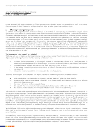 2015 ANNUAL REPORT AND ACCOUNTS
86.
For the purpose of fair value disclosures, the Group has determined classes of assets and liabilities on the basis of the nature,
characteristics and risks of the asset or liability and the level of the fair value hierarchy as explained above.				
										
(v)	 Offshore processing arrangements	
An offshore processing arrangement involves the lifting of crude oil from an owner (usually government/third party) in agreed
specifications and quantities for a swap for agreed yields and specifications of refined petroleum products. Under such arrangements,
the owner of the crude oil may not attach monetary value to the crude oil delivered to the Group or the refined products received
from the Group. Rather, the owner defines the yields and specification of refined products expected from the Group. Sometimes,
the owner may request the Group to deliver specific refined products, increase quantity of certain products contrary to previously
agreed quantity ratios, or make cash payments in lieu of delivery of products not required (“retained products”). It is also possible
that the owner may request the Group to pre-deliver refined products against future lifting of crude oil. Parties to offshore processing
arrangements are often guided by terms and conditions codified in an Agreement/Contract. Such terms may include risk and
title to crude oil and refined products, free on board or cost, insurance and freight deliveries by counterparties, obligations of
counterparties, costs and basis of reimbursements, etc. Depending on the terms of an offshore processing arrangement, the Group
may act as a principal or an agent.												
		
The Group acting in the capacity of a principal	 									
The Group acts as a principal in an offshore processing arrangement and has significant risks and rewards associated with the sale
of products or rendering of services when the following conditions are met:
• 	 it has the primary responsibility for providing the products or services to the customer or for fulfilling the order, for
example by being responsible for the acceptability of the products or services ordered or purchased by the customer;
• 	 it has inventory risk before or after the customer order, during shipping or on return;
• 	 it has latitude in establishing prices, either directly or indirectly, for example by providing additional products or
services; and
• 	 it bears the customer’s credit risk on the receivable due from the customer.
		
The Group shall recognise revenue from the sale of products when all the following conditions have been satisfied:
• 	 it has transferred to the counterparty the significant risks and rewards of ownership of the products;
• 	 it retains neither continuing managerial involvement to the degree usually associated with ownership nor effective
control over the products sold;
• 	 the amount of revenue can be measured reliably;
• 	 it is probable that the economic benefits associated with the transaction will flow to the Group; and
• 	 the costs incurred or to be incurred in respect of the transaction can be measured reliably.
The gross amount of the crude oil received by the Group under an offshore processing arrangement represents consideration for
the obligation to the counterparty. Risk and rewards transfer to the counter party upon delivery of refined products. At this point, the
Group determines the value of crude oil received using the market price on the date of receipt and records the value as revenue. In
addition, the Group records processing fees received/receivable from the counterparty as part of revenue. The Group determines
the value of refined products at cost and includes the value in cost of sales in the Statement of profit or loss. All direct costs relating
to an offshore processing arrangement that are not reimbursable are included in cost of sales, where applicable, in the Statement
of profit or loss. Such costs may include processing, freight, demurrage, insurance, directly attributable fees and charges, etc. All
expenses, which are not directly related to an offshore processing arrangement is included as part of administrative expenses.	
													
Where the Group lifted crude oil but delivered petroleum products subsequent to the accounting period, it does not record the value
of the crude oil received as part of revenue. Rather, the Group records the value of crude oil received as deferred revenue under
current liabilities.
Where the Group pre-delivered products in expectation of lifting of crude oil in future, it does not record the value in the Statement of
profit or loss in order to comply with the matching concept. Rather, it will deplete cash (where actual payment was done) or increase
trade payables and receivables. The Group transfers the amount recognised from trade receivables to cost of sales and recognise
the value of crude oil lifted as turnover, when crude oil is eventually lifted in respect of the pre-delivery.
 