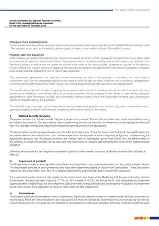 2015 ANNUAL REPORT AND ACCOUNTS
89.
Employee share based payments												
The fair value of employee share options is determined using valuation techniques such as the binomial lattice/black scholes model
. The valuation inputs such as the volatility, dividend yield is based on the market indices of Oando Plc.’s shares.			
													
Property, plant and equipment												
Land, building and plant and machinery are carried at revalued amounts. Formal revaluations are performed every three years
by independent experts for these asset classes. Appropriate indices, as determined by independent experts, are applied in the
intervening periods to ensure that the assets are carried at fair value at the reporting date. Judgement is applied in the selection
of such indices. Fair value is derived by applying internationally acceptable and appropriately benchmarked valuation techniques
such as depreciated replacement cost or market value approach.
The depreciated replacement cost approach involves estimating the value of the property in its existing use and the gross
replacement cost. For this appropriate deductions are made to allow for age, condition and economic or functional obsolescence,
environmental and other factors that might result in the existing property being worth less than a new replacement.
The market value approach involves comparing the properties with identical or similar properties, for which evidence of recent
transaction is available or alternatively identical or similar properties that are available in the market for sale making adequate
adjustments on price information to reflect any differences in terms of actual time of the transaction, including legal, physical and
economic characteristics of the properties.
The useful life of each asset group has been determined by independent experts based on the build quality, maintenance history,
operational regime and other internationally recognised benchmarks relative to the assets.
	
ii	 Defined Benefits (Gratuity)										
The present value of the defined benefits obligations depend on a number of factors that are determined on an actuarial basis using
a number of assumptions. The assumptions used in determining the net cost (income) for the benefits include appropriate discount
rate. Any changes in these assumptions will impact the carrying amount of the obligations.	
The Group determines the appropriate discount rate at the end of each year. This is the interest rate that should be used to determine
the present value of estimated future cash outflows expected to be required to settle the gratuity obligations. In determining the
appropriate discount rate, the Group considers the interest rates of high-quality government bonds that are denominated in
the currency in which the benefits will be paid and that have terms to maturity approximating the terms of the related gratuity
obligation.												
Other key assumptions for the obligations are based in part on current market conditions. Additional information is disclosed in
Note 33.	
													
iii	Impairment of goodwill												
The Group tests annually whether goodwill has suffered any impairment, in accordance with the accounting policy stated in Note 4.
The recoverable amounts of cash-generating units have been determined based on value-in-use calculations. These calculations
require the use of estimates. See Note 16 for detailed assumptions and methods used for impairment calculation.		
	
	If the estimated pre-tax discount rate applied to the discounted cash flows of the Marketing and Supply and trading division
(Downstream division) had been higher by 17.7% (i.e. 33% instead of 15.3%), the Group would have recognised an impairment
against goodwill of N656million. For other segments (Gas and Power, Energy Services and Exploration & Production), no impairment
would have resulted from application of discount rates higher by 48% respectively.	
		
iv	 Income taxes	 											
The Group is subject to income taxes in various jurisdictions. Significant judgment is required in determining the Group’s provision for
income taxes. There are many transactions and calculations for which the ultimate tax determination is uncertain during the ordinary
course of business. The Group recognises liabilities for anticipated tax audit issues based on estimates of whether additional taxes
 