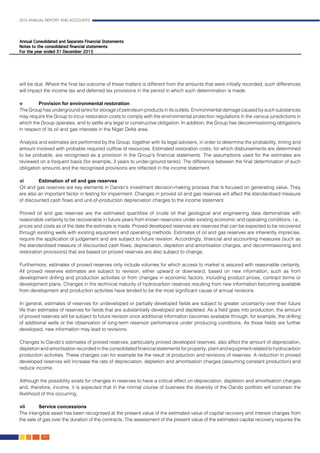 2015 ANNUAL REPORT AND ACCOUNTS
90.
will be due. Where the final tax outcome of these matters is different from the amounts that were initially recorded, such differences
will impact the income tax and deferred tax provisions in the period in which such determination is made.
		
v	 Provision for environmental restoration
The Group has underground tanks for storage of petroleum products in its outlets. Environmental damage caused by such substances
may require the Group to incur restoration costs to comply with the environmental protection regulations in the various jurisdictions in
which the Group operates, and to settle any legal or constructive obligation. In addition, the Group has decommissioning obligations
in respect of its oil and gas interests in the Niger Delta area.
Analysis and estimates are performed by the Group, together with its legal advisers, in order to determine the probability, timing and
amount involved with probable required outflow of resources. Estimated restoration costs, for which disbursements are determined
to be probable, are recognised as a provision in the Group’s financial statements. The assumptions used for the estimates are
reviewed on a frequent basis (for example, 3 years to under-ground tanks). The difference between the final determination of such
obligation amounts and the recognised provisions are reflected in the income statement.
	
vi	 Estimation of oil and gas reserves
Oil and gas reserves are key elements in Oando’s investment decision-making process that is focused on generating value. They
are also an important factor in testing for impairment. Changes in proved oil and gas reserves will affect the standardised measure
of discounted cash flows and unit-of-production depreciation charges to the income statement.					
											
Proved oil and gas reserves are the estimated quantities of crude oil that geological and engineering data demonstrate with
reasonable certainty to be recoverable in future years from known reservoirs under existing economic and operating conditions, i.e.,
prices and costs as of the date the estimate is made. Proved developed reserves are reserves that can be expected to be recovered
through existing wells with existing equipment and operating methods. Estimates of oil and gas reserves are inherently imprecise,
require the application of judgement and are subject to future revision. Accordingly, financial and accounting measures (such as
the standardised measure of discounted cash flows, depreciation, depletion and amortisation charges, and decommissioning and
restoration provisions) that are based on proved reserves are also subject to change.
Furthermore, estimates of proved reserves only include volumes for which access to market is assured with reasonable certainty.
All proved reserves estimates are subject to revision, either upward or downward, based on new information, such as from
development drilling and production activities or from changes in economic factors, including product prices, contract terms or
development plans. Changes in the technical maturity of hydrocarbon reserves resulting from new information becoming available
from development and production activities have tended to be the most significant cause of annual revisions.
In general, estimates of reserves for undeveloped or partially developed fields are subject to greater uncertainty over their future
life than estimates of reserves for fields that are substantially developed and depleted. As a field goes into production, the amount
of proved reserves will be subject to future revision once additional information becomes available through, for example, the drilling
of additional wells or the observation of long-term reservoir performance under producing conditions. As those fields are further
developed, new information may lead to revisions.
Changes to Oando’s estimates of proved reserves, particularly proved developed reserves, also affect the amount of depreciation,
depletion and amortisation recorded in the consolidated financial statements for property, plant and equipment related to hydrocarbon
production activities. These changes can for example be the result of production and revisions of reserves. A reduction in proved
developed reserves will increase the rate of depreciation, depletion and amortisation charges (assuming constant production) and
reduce income.
Although the possibility exists for changes in reserves to have a critical effect on depreciation, depletion and amortisation charges
and, therefore, income, it is expected that in the normal course of business the diversity of the Oando portfolio will constrain the
likelihood of this occurring.
vii	Service concessions												
The intangible asset has been recognised at the present value of the estimated value of capital recovery and interest charges from
the sale of gas over the duration of the contracts. The assessment of the present value of the estimated capital recovery requires the
 
