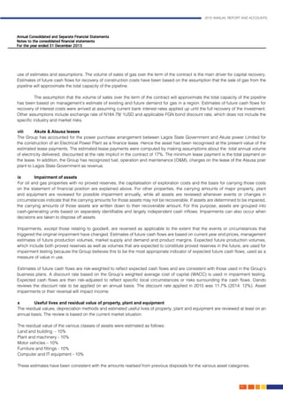2015 ANNUAL REPORT AND ACCOUNTS
91.
use of estimates and assumptions. The volume of sales of gas over the term of the contract is the main driver for capital recovery.
Estimates of future cash flows for recovery of construction costs have been based on the assumption that the sale of gas from the
pipeline will approximate the total capacity of the pipeline.
	 The assumption that the volume of sales over the term of the contract will approximate the total capacity of the pipeline
has been based on management’s estimate of existing and future demand for gas in a region. Estimates of future cash flows for
recovery of interest costs were arrived at assuming current bank interest rates applied up until the full recovery of the investment.
Other assumptions include exchange rate of N184.79/ 1USD and applicable FGN bond discount rate, which does not include the
specific industry and market risks.
viii	Akute & Alausa leases												
The Group has accounted for the power purchase arrangement between Lagos State Government and Akute power Limited for
the construction of an Electrical Power Plant as a finance lease. Hence the asset has been recognised at the present value of the
estimated lease payments. The estimated lease payments were computed by making assumptions about the total annual volume
of electricity delivered, discounted at the rate implicit in the contract of 17%. The minimum lease payment is the total payment on
the lease. In addition, the Group has recognized fuel, operation and maintenance (O&M), charges on the lease of the Alausa poer
plant to Lagos State Government as revenue.										
										
ix	 Impairment of assets
For oil and gas properties with no proved reserves, the capitalisation of exploration costs and the basis for carrying those costs
on the statement of financial position are explained above. For other properties, the carrying amounts of major property, plant
and equipment are reviewed for possible impairment annually, while all assets are reviewed whenever events or changes in
circumstances indicate that the carrying amounts for those assets may not be recoverable. If assets are determined to be impaired,
the carrying amounts of those assets are written down to their recoverable amount. For this purpose, assets are grouped into
cash-generating units based on separately identifiable and largely independent cash inflows. Impairments can also occur when
decisions are taken to dispose off assets.
Impairments, except those relating to goodwill, are reversed as applicable to the extent that the events or circumstances that
triggered the original impairment have changed. Estimates of future cash flows are based on current year end prices, management
estimates of future production volumes, market supply and demand and product margins. Expected future production volumes,
which include both proved reserves as well as volumes that are expected to constitute proved reserves in the future, are used for
impairment testing because the Group believes this to be the most appropriate indicator of expected future cash flows, used as a
measure of value in use.
Estimates of future cash flows are risk-weighted to reflect expected cash flows and are consistent with those used in the Group’s
business plans. A discount rate based on the Group’s weighted average cost of capital (WACC) is used in impairment testing.
Expected cash flows are then risk-adjusted to reflect specific local circumstances or risks surrounding the cash flows. Oando
reviews the discount rate to be applied on an annual basis. The discount rate applied in 2015 was 11.7% (2014: 12%). Asset
impairments or their reversal will impact income.
		
x	 Useful lives and residual value of property, plant and equipment
The residual values, depreciation methods and estimated useful lives of property, plant and equipment are reviewed at least on an
annual basis. The review is based on the current market situation.
The residual value of the various classes of assets were estimated as follows:
Land and building - 10%
Plant and machinery - 10%
Motor vehicles – 10%
Furniture and fittings - 10%
Computer and IT equipment - 10%
These estimates have been consistent with the amounts realised from previous disposals for the various asset categories.		
	
 