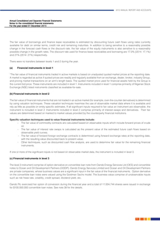 2015 ANNUAL REPORT AND ACCOUNTS
99.
The fair value of borrowings and finance lease receivables is estimated by discounting future cash flows using rates currently
available for debt on similar terms, credit risk and remaining maturities. In addition to being sensitive to a reasonably possible
change in the forecast cash flows or the discount rate, the fair value of the equity instruments is also sensitive to a reasonably
possible change in the growth rates. The discount rate used for finance lease receivables and borrowing are 17.0% (2014: 17.1%)
and 21% (2014: 21%) respectively.												
												
There were no transfers between levels 1 and 2 during the year.								
						
(a) 	Financial instruments in level 1											
			 						
“The fair value of financial instruments traded in active markets is based on unadjusted quoted market prices at the reporting date.
A market is regarded as active if quoted prices are readily and regularly available from an exchange, dealer, broker, industry Group,
and pricing market transactions on an arm’s length basis. The quoted market price used for financial assets held by the Group is
the current bid price. These instruments are included in level 1. Instruments included in level 1 comprise primarily of Nigerian Stock
Exchange (NSE) listed instruments classified as available-for-sale.
													
(b) Financial instruments in level 2											
			
	The fair value of financial instruments that are not traded in an active market (for example, over-the-counter derivatives) is determined
by using valuation techniques. These valuation techniques maximise the use of observable market data where it is available and
rely as little as possible on entity specific estimates. If all significant inputs required to fair value an instrument are observable, the
instrument is included in level 2. Instruments included in level 2 comprise primarily of interest swaps and derivatives. Their fair
values are determined based on marked to market values provided by the counterparty financial institutions.
Specific valuation techniques used to value financial instruments include:					
- 	 The fair value of commodity contracts are calculated based on observable inputs which include forward prices of crude
oil. 									
- 	 The fair value of interest rate swaps is calculated as the present value of the estimated future cash flows based on
observable yield curves;									
- 	 The fair value of forward foreign exchange contracts is determined using forward exchange rates at the reporting date,
with the resulting value discounted back to present value;							
- 	 Other techniques, such as discounted cash flow analysis, are used to determine fair value for the remaining financial
instruments.													
	
	If one or more of the significant inputs is not based on observable market data, the instrument is included in level 3. 			
														
(c) Financial instruments in level 3											
			
The level 3 instrument comprise of option derivative on convertible loan note from Oando Energy Services Ltd (OES) and convertible
notes to Ocean and Oil Development Partners (OODP). Oando Energy Services Limited and Ocean and Oil Development Partners
are private companies, whose business values are a significant input in the fair value of the financial instruments. Option derivative
on the convertible loan notes were valued using the Goldman Sachs model. The business value comprise of unobservable inputs
such as risk freee rate, volatility, credit spread, dividend yield, etc.
Oando Plc exercised her option of conversion during the financial year and a total of 11,004,744 shares were issued in exchange
for $100,000,000 convertible loan notes. See note 38 for the details.
														
 