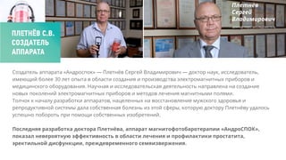 Создатель аппарата «Андроспок» — Плетнёв Сергей Владимирович — доктор наук, исследователь,
имеющий более 30 лет опыта в области создания и производства электромагнитных приборов и
медицинского оборудования. Научная и исследовательская деятельность направлена на создание
новых поколений электромагнитных приборов и методов лечения магнитными полями.
Толчок к началу разработки аппаратов, нацеленных на восстановление мужского здоровья и
репродуктивной системы дала собственная болезнь из этой сферы, которую доктору Плетнёву удалось
успешно побороть при помощи собственных изобретений.
Последняя разработка доктора Плетнёва, аппарат магнитофотобаротерапии «АндроСПОК»,
показал невероятную эффективность в области лечения и профилактики простатита,
эректильной дисфункции, преждевременного семяизвержения.
ПЛЕТНЁВ С.В.
СОЗДАТЕЛЬ
АППАРАТА
 