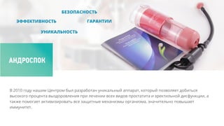 В 2010 году нашим Центром был разработан уникальный аппарат, который позволяет добиться
высокого процента выздоровления при лечении всех видов простатита и эректильной дисфункции, а
также помогает активизировать все защитные механизмы организма, значительно повышает
иммунитет.
 