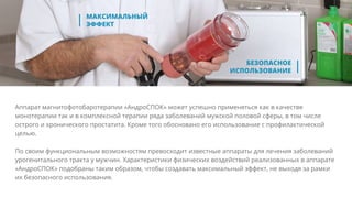 Аппарат магнитофотобаротерапии «АндроСПОК» может успешно применяться как в качестве
монотерапии так и в комплексной терапии ряда заболеваний мужской половой сферы, в том числе
острого и хронического простатита. Кроме того обосновано его использование с профилактической
целью.
По своим функциональным возможностям превосходит известные аппараты для лечения заболеваний
урогенитального тракта у мужчин. Характеристики физических воздействий реализованных в аппарате
«АндроСПОК» подобраны таким образом, чтобы создавать максимальный эффект, не выходя за рамки
их безопасного использования.
 
