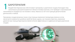 Воздействие баромассажа обеспечивает тренировку и укрепление сосудов, благодаря чему
значительно улучшается кровоток в области половых органов, а это приводит к максимальной
наполняемости пещеристых тел полового члена. Именно за счёт этого эрекция делается более
длительной и стойкой.
Тренировка сосудов возможна также и при помощи изменения температуры (именно в этом
заключается знаменитое целебное свойство бани), однако, как показала практика, изменение
давления при помощи баротерапии является более эффективным и надёжным методом укрепления
сосудов.
1 БАРОТЕРАПИЯ
 