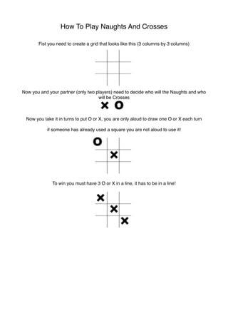 How To Play Naughts And Crosses

       Fist you need to create a grid that looks like this (3 columns by 3 columns)




Now you and your partner (only two players) need to decide who will the Naughts and who
                                    will be Crosses



 Now you take it in turns to put O or X, you are only aloud to draw one O or X each turn

           if someone has already used a square you are not aloud to use it!




              To win you must have 3 O or X in a line, it has to be in a line!
 