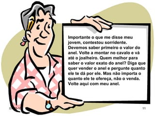 Importante o que me disse meu jovem, contestou sorridente. Devemos saber primeiro o valor do anel. Volte a montar no cavalo e vá até o joalheiro. Quem melhor para saber o valor exato do anel? Diga que quer vender o anel e pergunte quanto ele te dá por ele. Mas não importa o quanto ele te ofereça, não o venda. Volte aqui com meu anel. 