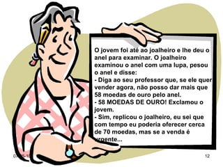 O jovem foi até ao joalheiro e lhe deu o anel para examinar. O joalheiro examinou o anel com uma lupa, pesou o anel e disse: - Diga ao seu professor que, se ele quer vender agora, não posso dar mais que 58 moedas de ouro pelo anel. - 58 MOEDAS DE OURO! Exclamou o jovem. - Sim, replicou o joalheiro, eu sei que com tempo eu poderia oferecer cerca de 70 moedas, mas se a venda é urgente... 