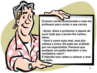 O jovem correu emocionado a casa do professor para contar o que correu. - Senta, disse o professor e depois de ouvir tudo que o jovem lhe contou, disse: - Você é como esse anel, uma jóia valiosa e única. Só pode ser avaliada por um especialista. Pensava que qualquer um podia descobrir o seu verdadeiro valor? E dizendo isso voltou a colocar o anel no dedo. 