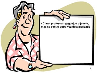 - Claro, professor, gaguejou o jovem, mas se sentiu outra vez desvalorizado 