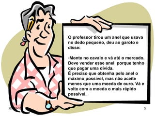 O professor tirou um anel que usava no dedo pequeno, deu ao garoto e disse: Monte no cavalo e vá até o mercado. Deve vender esse anel  porque tenho que pagar uma dívida.  É preciso que obtenha pelo anel o máximo possível, mas não aceite menos que uma moeda de ouro. Vá e volte com a moeda o mais rápido possível. 