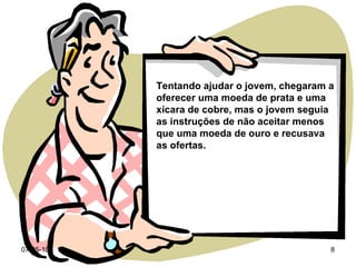 Tentando ajudar o jovem, chegaram a oferecer uma moeda de prata e uma xícara de cobre, mas o jovem seguia as instruções de não aceitar menos que uma moeda de ouro e recusava as ofertas. 