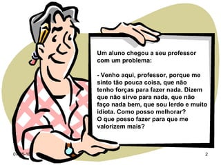 Um aluno chegou a seu professor com um problema: - Venho aqui, professor, porque me sinto tão pouca coisa, que não  tenho forças para fazer nada. Dizem que não sirvo para nada, que não faço nada bem, que sou lerdo e muito idiota. Como posso melhorar? O que posso fazer para que me valorizem mais? 