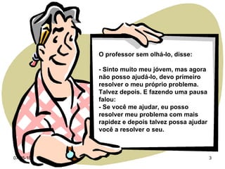 O professor sem olhá-lo, disse: - Sinto muito meu jóvem, mas agora não posso ajudá-lo, devo primeiro resolver o meu próprio problema. Talvez depois. E fazendo uma pausa falou: - Se você me ajudar, eu posso resolver meu problema com mais  rapidez e depois talvez possa ajudar você a resolver o seu. 