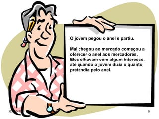 O jovem pegou o anel e partiu. Mal chegou ao mercado começou a oferecer o anel aos mercadores.  Eles olhavam com algum interesse, até quando o jovem dizia o quanto pretendia pelo anel. 