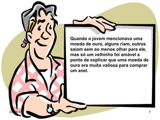 Quando o jovem mencionava uma moeda de ouro, alguns riam, outros saiam sem ao menos olhar para ele, mas só um velhinho foi amável a ponto de explicar que uma moeda de ouro era muito valiosa para comprar um anel. 