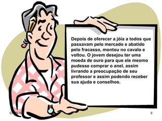 Depois de oferecer a jóia a todos que passavam pelo mercado e abatido pelo fracasso, montou no cavalo e voltou. O jovem desejou ter uma moeda de ouro para que ele mesmo pudesse comprar o anel, assim livrando a preocupação de seu professor e assim podendo receber sua ajuda e conselhos. 