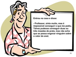 Entrou na casa e disse: - Professor, sinto muito, mas é impossível conseguir o que me pediu. Talvez pudesse conseguir duas ou três moedas de prata, mas não acho que se possa enganar ninguém sobre o valor do anel. 