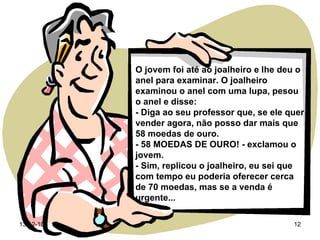 O jovem foi até ao joalheiro e lhe deu o anel para examinar. O joalheiro examinou o anel com uma lupa, pesou o anel e disse: - Diga ao seu professor que, se ele quer vender agora, não posso dar mais que 58 moedas de ouro. - 58 MOEDAS DE OURO! - exclamou o jovem. - Sim, replicou o joalheiro, eu sei que com tempo eu poderia oferecer cerca de 70 moedas, mas se a venda é urgente... 