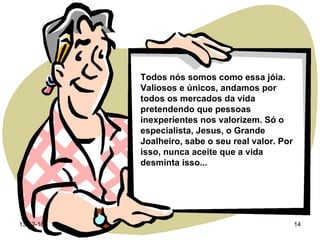 Todos nós somos como essa jóia. Valiosos e únicos, andamos por todos os mercados da vida pretendendo que pessoas inexperientes nos valorizem. Só o especialista, Jesus, o Grande Joalheiro, sabe o seu real valor. Por isso, nunca aceite que a vida desminta isso...  