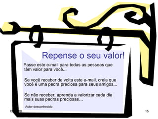 Repense o seu valor! Passe este e-mail para todas as pessoas que  têm valor para você... Se você receber de volta este e-mail, creia que você é uma pedra preciosa para seus amigos... Se não receber, aprenda a valorizar cada dia mais suas pedras preciosas… Autor desconhecido   