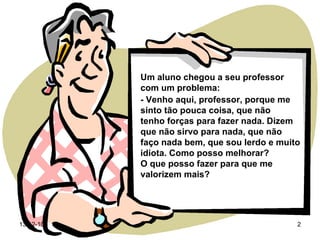 Um aluno chegou a seu professor com um problema: - Venho aqui, professor, porque me sinto tão pouca coisa, que não  tenho forças para fazer nada. Dizem que não sirvo para nada, que não faço nada bem, que sou lerdo e muito idiota. Como posso melhorar? O que posso fazer para que me valorizem mais? 