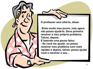 O professor sem olhá-lo, disse: Sinto muito meu jovem, mas agora não posso ajudá-lo. Devo primeiro resolver o meu próprio problema. Talvez, depois.  E fazendo uma pausa falou: - Se você me ajudar, eu posso resolver meu problema com mais  rapidez e depois, talvez, possa ajudar você a resolver o seu… 