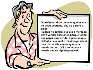 O professor tirou um anel que usava no dedo pequeno, deu ao garoto e disse: - Monte no cavalo e vá até o mercado. Deve vender esse anel  porque tenho que pagar uma dívida. É preciso que obtenha pelo anel o máximo possível, mas não aceite menos que uma moeda de ouro. Vá e volte com a moeda o mais rápido possível! 