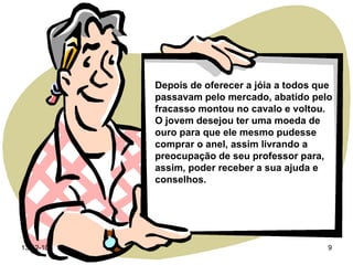 Depois de oferecer a jóia a todos que passavam pelo mercado, abatido pelo fracasso montou no cavalo e voltou. O jovem desejou ter uma moeda de ouro para que ele mesmo pudesse comprar o anel, assim livrando a preocupação de seu professor para, assim, poder receber a sua ajuda e conselhos. 