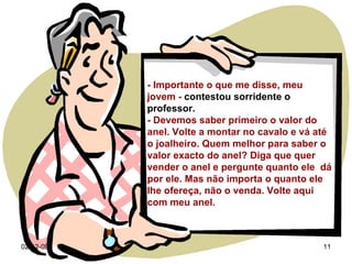 07-06-09 - Importante o que me disse, meu jovem -  contestou sorridente o professor. - Devemos saber primeiro o valor do anel. Volte a montar no cavalo e vá até o joalheiro. Quem melhor para saber o valor exacto do anel? Diga que quer vender o anel e pergunte quanto ele  dá por ele. Mas não importa o quanto ele lhe ofereça, não o venda. Volte aqui com meu anel. 