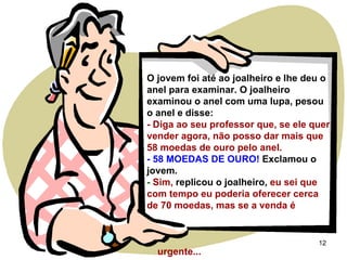 O jovem foi até ao joalheiro e lhe deu o anel para examinar. O joalheiro examinou o anel com uma lupa, pesou o anel e disse: - Diga ao seu professor que, se ele quer vender agora, não posso dar mais que 58 moedas de ouro pelo anel. - 58 MOEDAS DE OURO!  Exclamou o jovem. -  Sim,  replicou o joalheiro,   eu sei que com tempo eu poderia oferecer cerca de 70 moedas, mas se a venda é  urgente... 