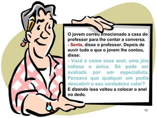 O jovem correu emocionado a casa do professor para lhe contar a conversa. - Senta,  disse o professor. Depois de ouvir tudo o que o jovem lhe contou, disse: - Você é como esse anel, uma jóia valiosa e única. Só pode ser avaliada por um especialista. Pensava que qualquer um podia descobrir o seu verdadeiro valor? E dizendo isso voltou a colocar o anel no dedo. 