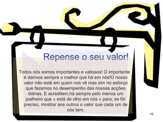 Repense o seu valor! Todos nós somos importantes e valiosos! O importante é darmos sempre o melhor que há em nós!O nosso valor não está em quem nos vê mas sim no esforço que fazemos no desempenho das nossas acções diárias. E acreditem,há sempre pelo menos um joalheiro que « está de olho em nós » para, se fôr preciso, mostrar aos outros o valor que cada um de nós tem . 