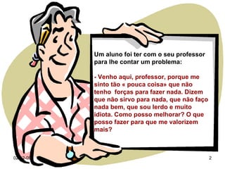 07-06-09 Um aluno foi ter com o seu professor  para lhe contar um problema: - Venho aqui, professor, porque me sinto tão « pouca coisa» que não tenho  forças para fazer nada. Dizem que não sirvo para nada, que não faço nada bem, que sou lerdo e muito idiota. Como posso melhorar? O que posso fazer para que me valorizem mais? 