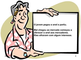 07-06-09 O jovem pegou o anel e partiu. Mal chegou ao mercado começou a oferecer o anel aos mercadores.  Eles olhavam com algum interesse. 