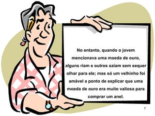 No entanto, quando o jovem mencionava uma moeda de ouro, alguns riam e outros saíam sem sequer olhar para ele; mas só um velhinho foi amável a ponto de explicar que uma moeda de ouro era muito valiosa para comprar um anel. 