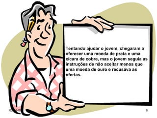 07-06-09 Tentando ajudar o jovem, chegaram a oferecer uma moeda de prata e uma xícara de cobre, mas o jovem seguia as instruções de não aceitar menos que uma moeda de ouro e recusava as ofertas. 
