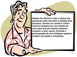 07-06-09 Depois de oferecer a jóia a todos que passavam pelo mercado e abatido pelo fracasso, montou no cavalo e voltou.  O jovem desejou ter uma moeda de ouro para que ele mesmo pudesse comprar o anel; assim, livrando a preocupação de seu professor poderia receber sua ajuda e conselhos. 