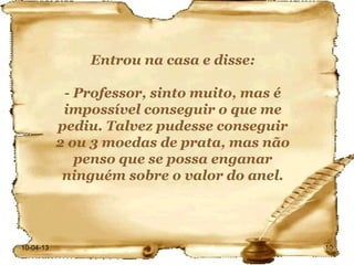Entrou na casa e disse:

            - Professor, sinto muito, mas é
            impossível conseguir o que me
           pediu. Talvez pudesse conseguir
           2 ou 3 moedas de prata, mas não
              penso que se possa enganar
            ninguém sobre o valor do anel.




10-04-13                                      10
 