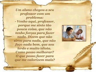 Um aluno chegou a seu
                professor com um
                   problema:
            - Venho aqui, professor,
               porque me sinto tão
              pouca coisa, que não
            tenho forças para fazer
              nada. Dizem que não
           sirvo para nada, que não
            faço nada bem, que sou
              lerdo e muito idiota.
             Como posso melhorar?
             O que posso fazer para
            que me valorizem mais?

10-04-13                               2
 