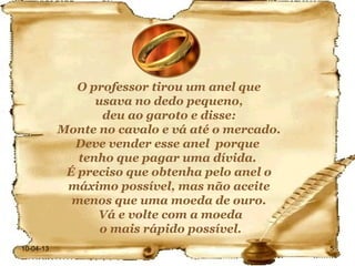 O professor tirou um anel que
                 usava no dedo pequeno,
                  deu ao garoto e disse:
           Monte no cavalo e vá até o mercado.
             Deve vender esse anel porque
              tenho que pagar uma dívida.
            É preciso que obtenha pelo anel o
            máximo possível, mas não aceite
             menos que uma moeda de ouro.
                 Vá e volte com a moeda
                  o mais rápido possível.
10-04-13                                         5
 