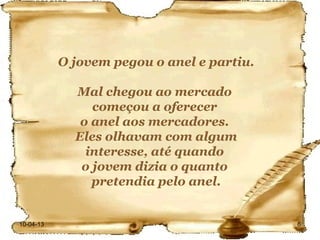 O jovem pegou o anel e partiu.

             Mal chegou ao mercado
                começou a oferecer
              o anel aos mercadores.
             Eles olhavam com algum
               interesse, até quando
              o jovem dizia o quanto
                pretendia pelo anel.


10-04-13                                    6
 