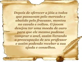 Depois de oferecer a jóia a todos
            que passavam pelo mercado e
            abatido pelo fracasso, montou
              no cavalo e voltou. O jovem
           desejou ter uma moeda de ouro
             para que ele mesmo pudesse
           comprar o anel, assim livrando
           a preocupação de seu professor
            e assim podendo receber a sua
                  ajuda e conselhos.


10-04-13                                       9
 